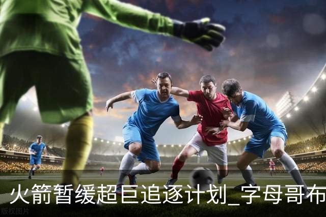 火箭暂缓超巨追逐计划 字母哥布朗交易不划算？